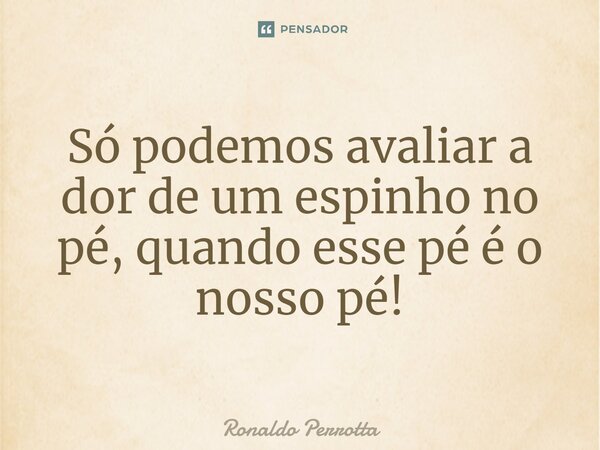 ⁠Só podemos avaliar a dor de um espinho no pé, quando esse pé é o nosso pé!... Frase de Ronaldo Perrotta.