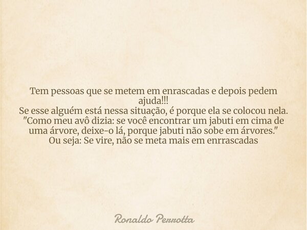 Tem pessoas que se metem em enrascadas e depois pedem ajuda!!! Se esse alguém está nessa situação, é porque ela se colocou nela. "Como meu avô dizia: se vo... Frase de Ronaldo Perrotta.