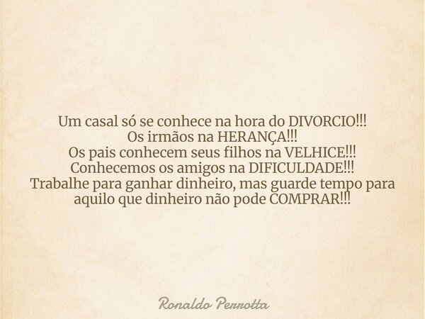 Um casal só se conhece na hora do DIVORCIO!!! Os irmãos na HERANÇA!!! Os pais conhecem seus filhos na VELHICE!!! Conhecemos os amigos na DIFICULDADE!!! Trabalhe... Frase de Ronaldo Perrotta.