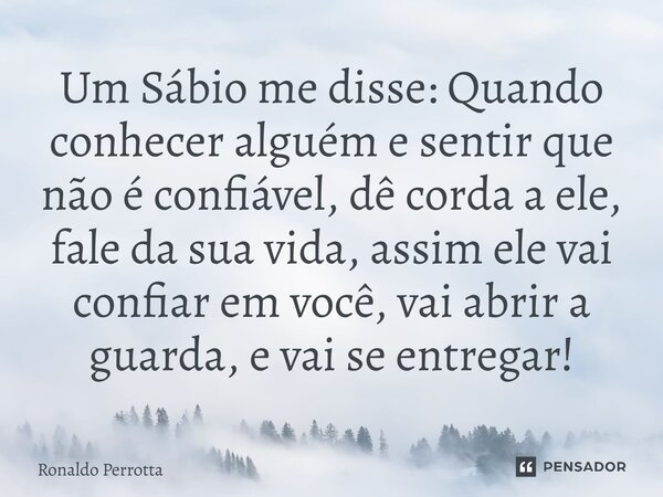 Um Sábio me disse: Quando conhecer alguém e sentir que não é confiável, dê corda a ele, fale da sua vida, assim ele vai confiar em você, vai abrir a guarda, e v... Frase de Ronaldo Perrotta.
