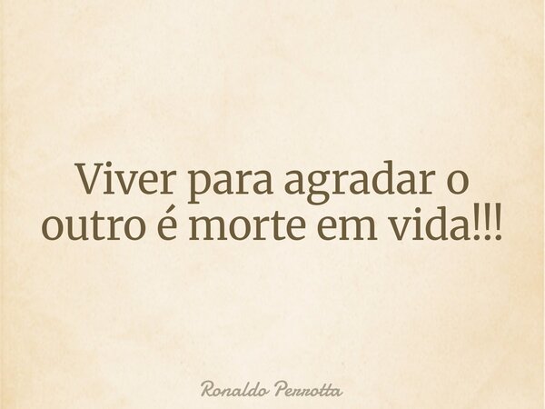 Viver para agradar o outro é morte em vida!!!... Frase de Ronaldo Perrotta.