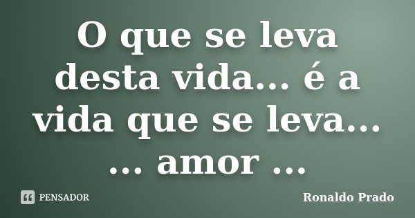 O que se leva desta vida... é a vida que se leva... ... amor ...... Frase de Ronaldo Prado.