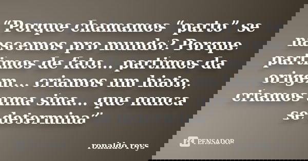 “Porque chamamos “parto” se nascemos pro mundo? Porque partimos de fato... partimos da origem... criamos um hiato, criamos uma sina... que nunca se determina”... Frase de Ronaldo Reys.