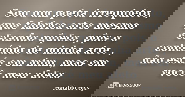 Sou um poeta irrequieto, que fabrica arte mesmo estando quieto, pois o conteúdo de minha arte , não está em mim, mas em você meu afeto... Frase de Ronaldo Reys.