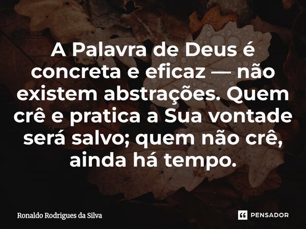 A Palavra de Deus é concreta e eficaz — não existem abstrações. Quem crê e pratica a Sua vontade será salvo; quem não crê, ainda há tempo.... Frase de Ronaldo Rodrigues da Silva.