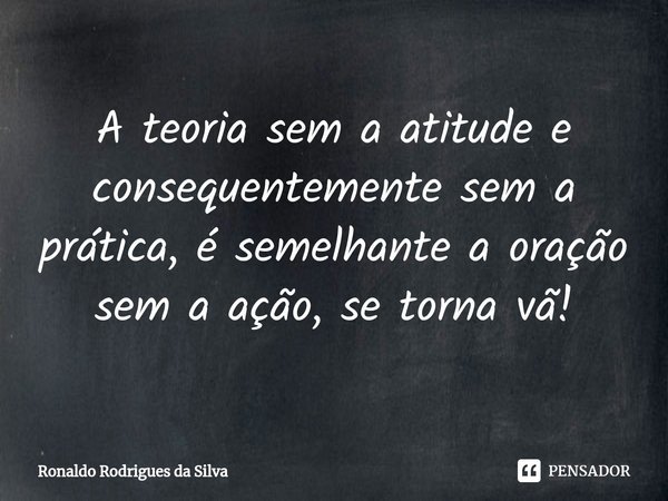 ⁠A teoria sem a atitude e consequentemente sem a prática, é semelhante a oração sem a ação, se torna vã!⁠... Frase de Ronaldo Rodrigues da Silva.