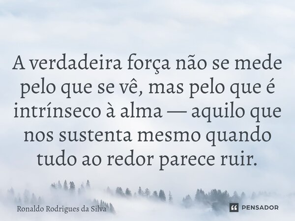 ⁠A verdadeira força não se mede pelo que se vê, mas pelo que é intrínseco à alma — aquilo que nos sustenta mesmo quando tudo ao redor parece ruir.... Frase de Ronaldo Rodrigues da Silva.