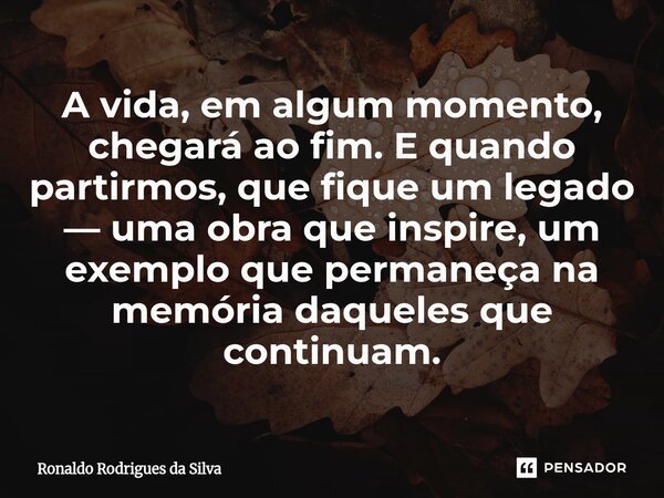 ⁠A vida, em algum momento, chegará ao fim. E quando partirmos, que fique um legado — uma obra que inspire, um exemplo que permaneça na memória daqueles que cont... Frase de Ronaldo Rodrigues da Silva.
