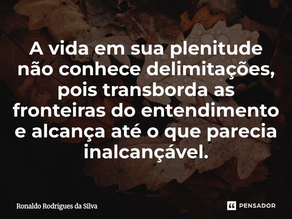 ⁠A vida em sua plenitude não conhece delimitações, pois transborda as fronteiras do entendimento e alcança até o que parecia inalcançável.... Frase de Ronaldo Rodrigues da Silva.