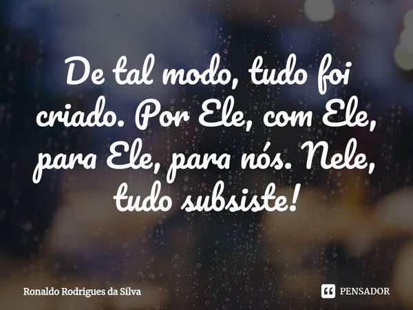 ⁠De tal modo, tudo foi criado. Por Ele, com Ele, para Ele, para nós. Nele, tudo subsiste!... Frase de Ronaldo Rodrigues da Silva.