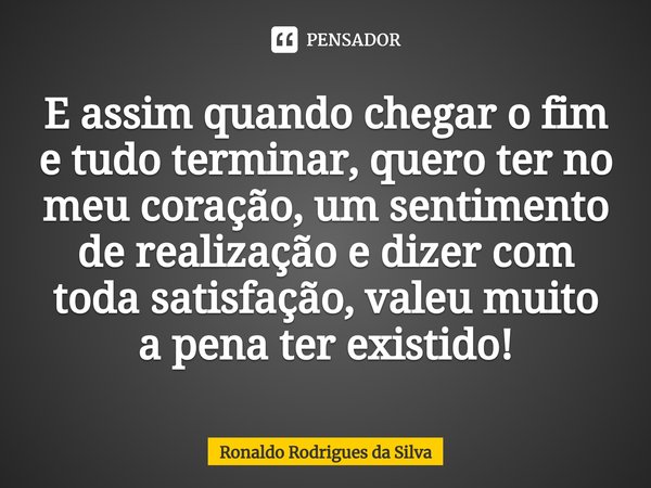 ⁠E assim quando chegar o fim e tudo terminar, quero ter no meu coração, um sentimento de realização e dizer com toda satisfação, valeu muito a pena ter existido... Frase de Ronaldo Rodrigues da Silva.