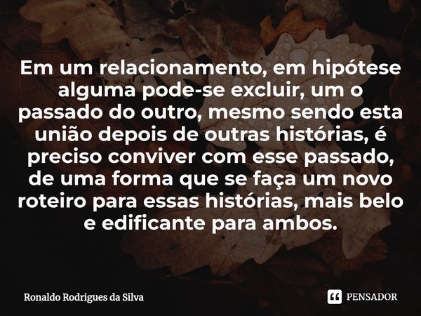 ⁠Em um relacionamento, em hipótese alguma pode-se excluir, um o passado do outro, mesmo sendo esta união depois de outras histórias, é preciso conviver com esse... Frase de Ronaldo Rodrigues da Silva.