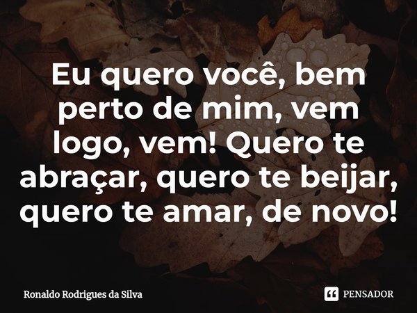 ⁠Eu quero você, bem perto de mim, vem logo, vem! Quero te abraçar, quero te beijar, quero te amar, de novo!... Frase de Ronaldo Rodrigues da Silva.