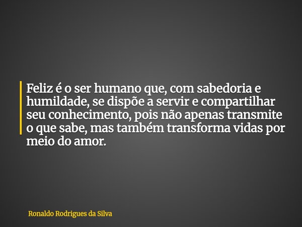 Feliz é o ser humano que, com sabedoria e humildade, se dispõe a servir e compartilhar seu conhecimento, pois não apenas transmite o que sabe, mas também transf... Frase de Ronaldo Rodrigues da Silva.