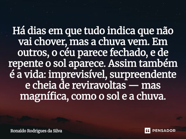 Há dias em que tudo indica que não vai chover, mas a chuva vem. Em outros, o céu parece fechado, e de repente o sol aparece. Assim também é a vida: imprevisíve... Frase de Ronaldo Rodrigues da Silva.