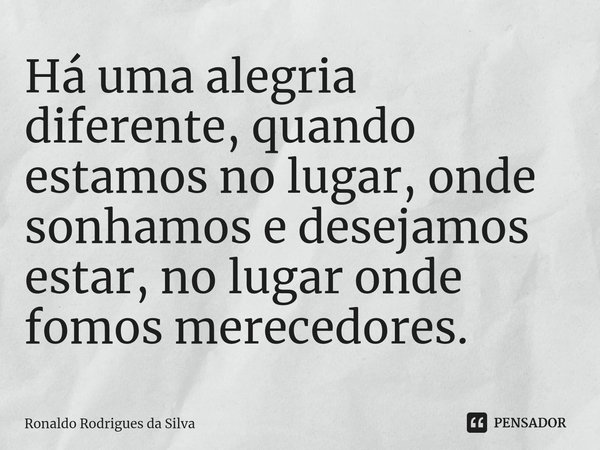 Há uma alegria diferente, quando estamos no lugar, onde sonhamos e desejamos estar, no lugar onde fomos merecedores.... Frase de Ronaldo Rodrigues da Silva.