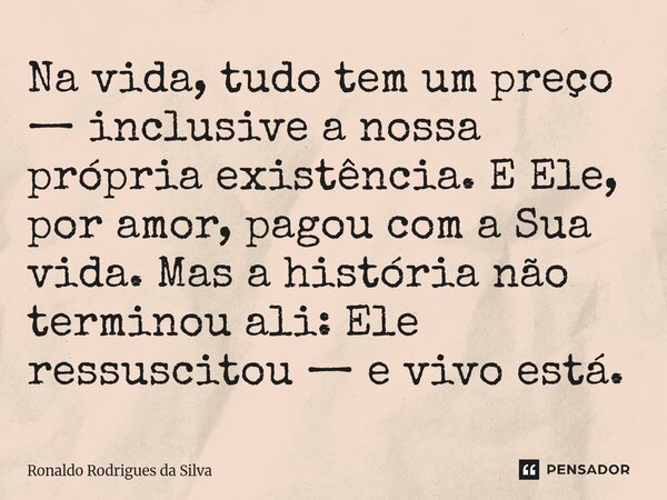 ⁠Na vida, tudo tem um preço — inclusive a nossa própria existência. E Ele, por amor, pagou com a Sua vida. Mas a história não terminou ali: Ele ressuscitou — e ... Frase de Ronaldo Rodrigues da Silva.