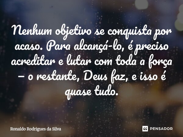 ⁠Nenhum objetivo se conquista por acaso. Para alcançá-lo, é preciso acreditar e lutar com toda a força — o restante, Deus faz, e isso é quase tudo.... Frase de Ronaldo Rodrigues da Silva.