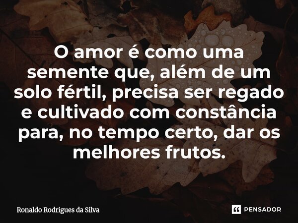 O amor é como uma semente que, além de um solo fértil, precisa ser regado e cultivado com constância para, no tempo certo, dar os melhores frutos.... Frase de Ronaldo Rodrigues da Silva.
