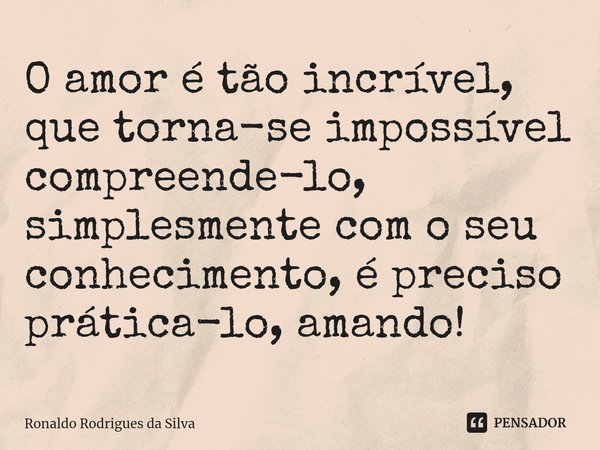 ⁠O amor é tão incrível, que torna-se impossível compreende-lo, simplesmente com o seu conhecimento, é preciso prática-lo, amando!... Frase de Ronaldo Rodrigues da Silva.