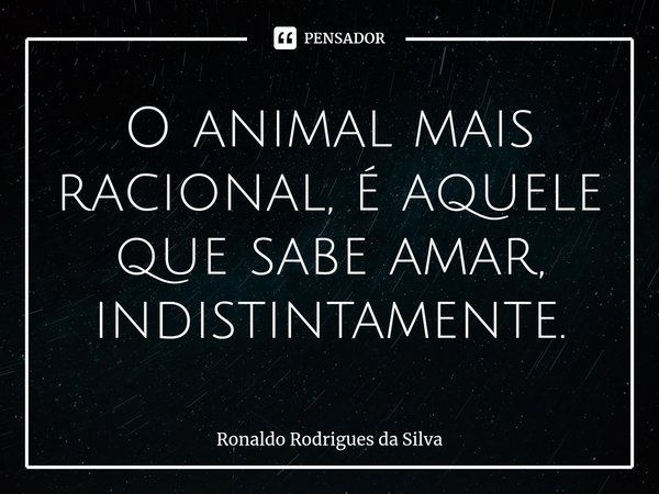⁠O animal mais racional, é aquele que sabe amar, indistintamente.... Frase de Ronaldo Rodrigues da Silva.