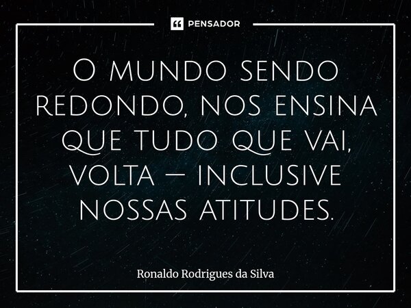 ⁠O mundo sendo redondo, nos ensina que tudo que vai, volta — inclusive nossas atitudes.... Frase de Ronaldo Rodrigues da Silva.
