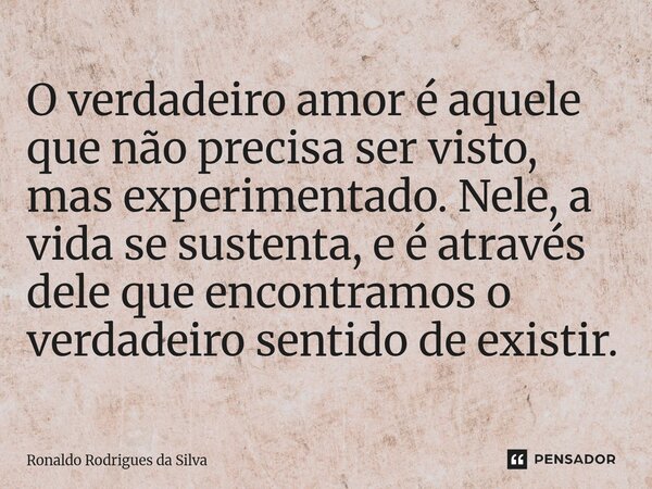 O verdadeiro amor é aquele que não precisa ser visto, mas experimentado. Nele, a vida se sustenta, e é através dele que encontramos o verdadeiro sentido de exis... Frase de Ronaldo Rodrigues da Silva.