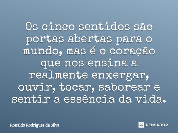 Os cinco sentidos são portas abertas para o mundo, mas é o coração que nos ensina a realmente enxergar, ouvir, tocar, saborear e sentir a essência da vida.... Frase de Ronaldo Rodrigues da Silva.