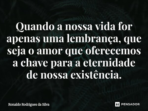 ⁠Quando a nossa vida for apenas uma lembrança, que seja o amor que oferecemos a chave para a eternidade de nossa existência.... Frase de Ronaldo Rodrigues da Silva.