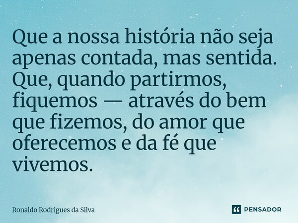 ⁠Que a nossa história não seja apenas contada, mas sentida. Que, quando partirmos, fiquemos — através do bem que fizemos, do amor que oferecemos e da fé que viv... Frase de Ronaldo Rodrigues da Silva.