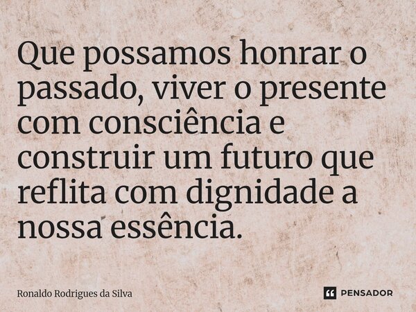 ⁠Que possamos honrar o passado, viver o presente com consciência e construir um futuro que reflita com dignidade a nossa essência.... Frase de Ronaldo Rodrigues da Silva.