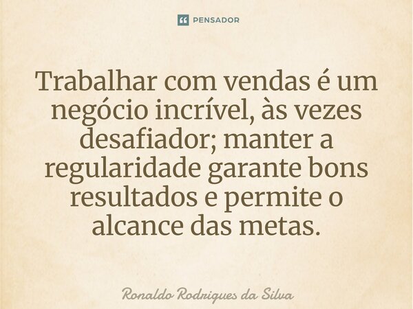 ⁠Trabalhar com vendas é um negócio incrível, às vezes desafiador; manter a regularidade garante bons resultados e permite o alcance das metas.... Frase de Ronaldo Rodrigues da Silva.