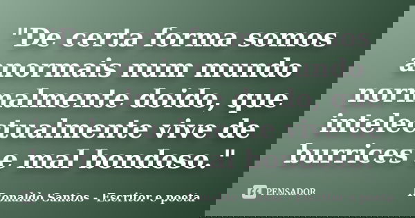 "De certa forma somos anormais num mundo normalmente doido, que intelectualmente vive de burrices e mal bondoso."... Frase de Ronaldo Santos - Escritor e poeta.