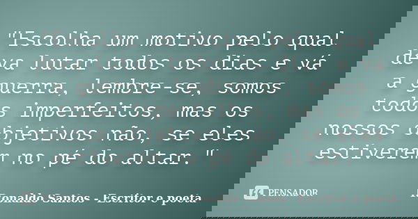 "Escolha um motivo pelo qual deva lutar todos os dias e vá a guerra, lembre-se, somos todos imperfeitos, mas os nossos objetivos não, se eles estiverem no ... Frase de Ronaldo Santos - Escritor e poeta.