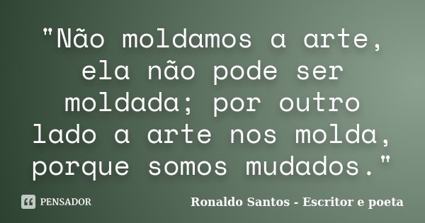 "Não moldamos a arte, ela não pode ser moldada; por outro lado a arte nos molda, porque somos mudados."... Frase de Ronaldo Santos - Escritor e poeta.