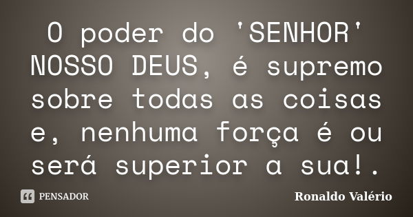 O poder do 'SENHOR' NOSSO DEUS, é supremo sobre todas as coisas e, nenhuma força é ou será superior a sua!.... Frase de Ronaldo Valério.