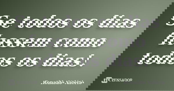 Se todos os dias fossem como todos os dias!... Frase de Ronaldo Valério.