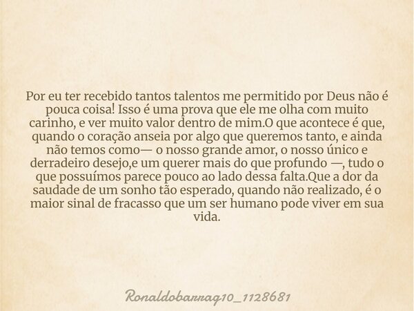 Por eu ter recebido tantos talentos me permitido por Deus não é pouca coisa! Isso é uma prova que ele me olha com muito carinho, e ver muito valor dentro de mim... Frase de Ronaldobarrag10_1128681.
