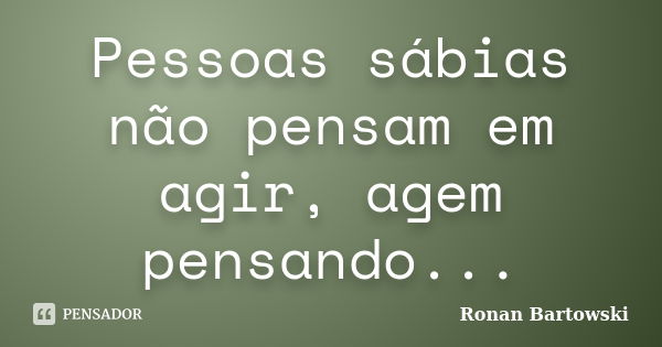 Pessoas sábias não pensam em agir, agem pensando...... Frase de Ronan Bartowski.