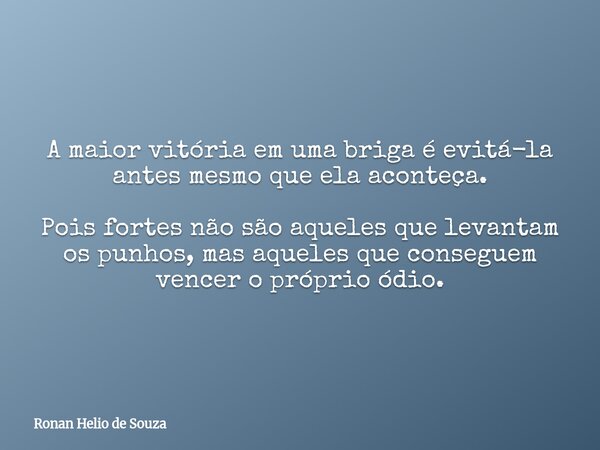 A maior vitória em uma briga é evitá-la antes mesmo que ela aconteça. Pois fortes não são aqueles que levantam os punhos, mas aqueles que conseguem vencer o pró... Frase de Ronan Helio de Souza.