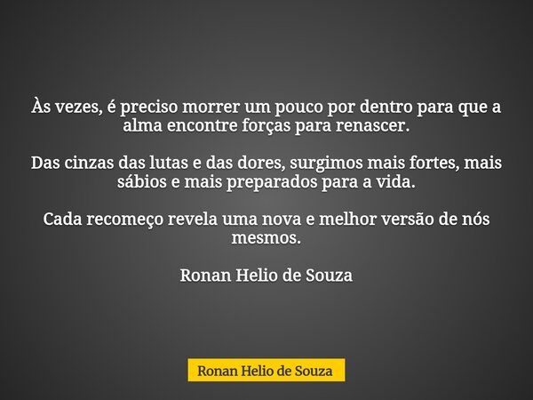 Às vezes, é preciso morrer um pouco por dentro para que a alma encontre forças para renascer. Das cinzas das lutas e das dores, surgimos mais fortes, mais sábio... Frase de Ronan Helio de Souza.