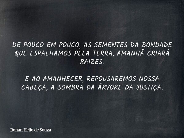 DE POUCO EM POUCO, AS SEMENTES DA BONDADE QUE ESPALHAMOS PELA TERRA, AMANHÃ CRIARÁ RAIZES. E AO AMANHECER, REPOUSAREMOS NOSSA CABEÇA, A SOMBRA DA ÁRVORE DA JUST... Frase de Ronan Helio de Souza.