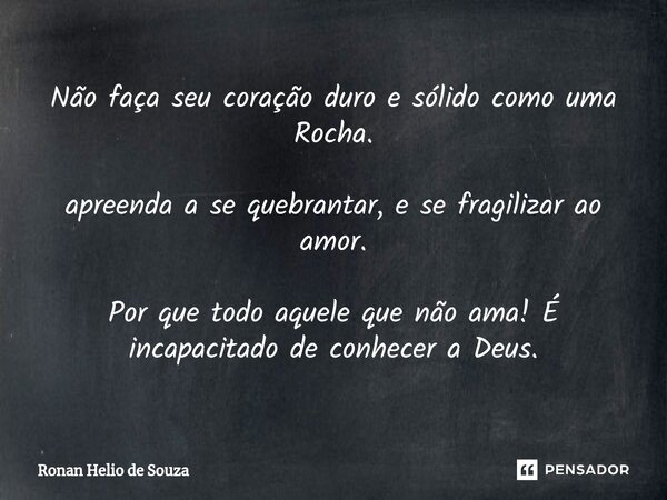 ⁠⁠⁠Não faça seu coração duro e sólido como uma Rocha. ⁠apreenda a se quebrantar, e se fragilizar ao amor. Por que todo aquele que não ama! É incapacitado de con... Frase de Ronan Helio de Souza.