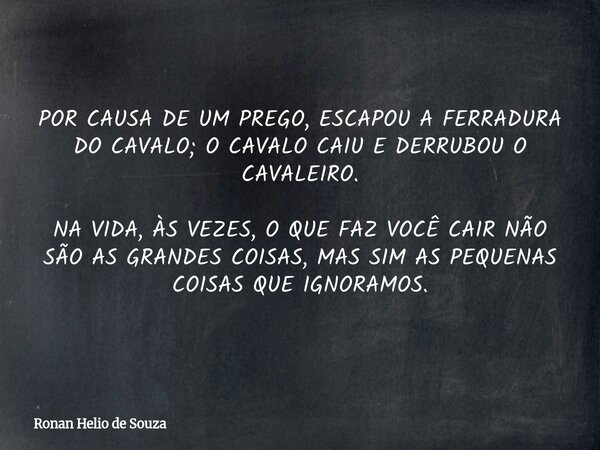POR CAUSA DE UM PREGO, ESCAPOU A FERRADURA DO CAVALO; O CAVALO CAIU E DERRUBOU O CAVALEIRO. NA VIDA, ÀS VEZES, O QUE FAZ VOCÊ CAIR NÃO SÃO AS GRANDES COISAS, MA... Frase de Ronan Helio de Souza.