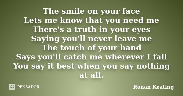 The smile on your face Lets me know that you need me There's a truth in your eyes Saying you'll never leave me The touch of your hand Says you'll catch me where... Frase de Ronan Keating.