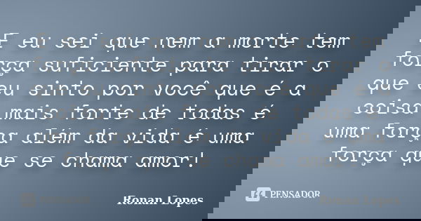 E eu sei que nem a morte tem força suficiente para tirar o que eu sinto por você que é a coisa mais forte de todas é uma força além da vida é uma força que se c... Frase de Ronan Lopes.