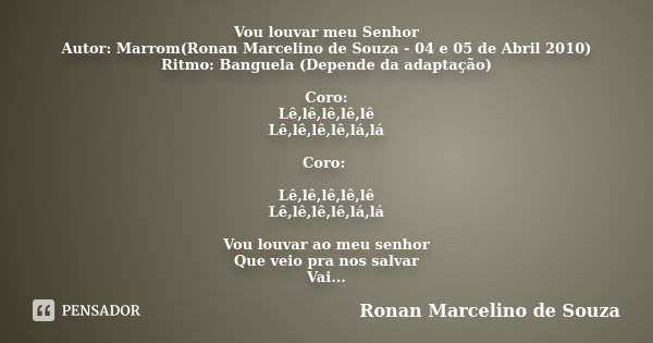 Vou louvar meu Senhor Autor: Marrom(Ronan Marcelino de Souza - 04 e 05 de Abril 2010) Ritmo: Banguela (Depende da adaptação) Coro: Lê,lê,lê,lê,lê Lê,lê,lê,lê,lá... Frase de Ronan Marcelino de Souza.