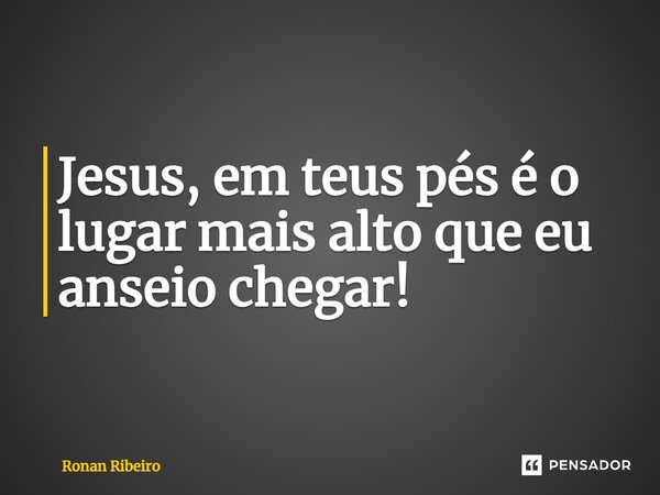 ⁠Jesus, em teus pés é o lugar mais alto que eu anseio chegar!... Frase de Ronan Ribeiro.