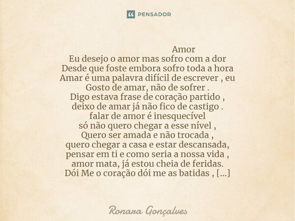  Amor Eu desejo o amor mas sofro com a dor Desde que foste embora sofro toda a hora Amar é uma palavra difícil de escrever , eu Gosto de amar, não de sofrer . ... Frase de Ronara Gonçalves.