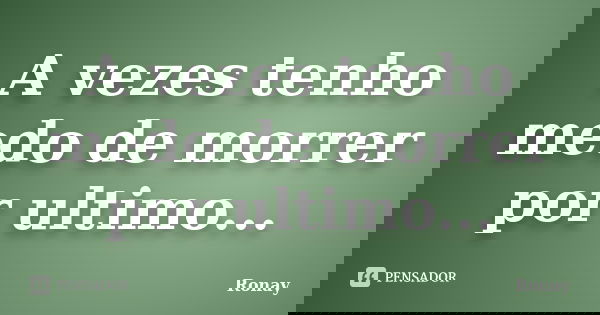 A vezes tenho medo de morrer por ultimo...... Frase de Ronay.